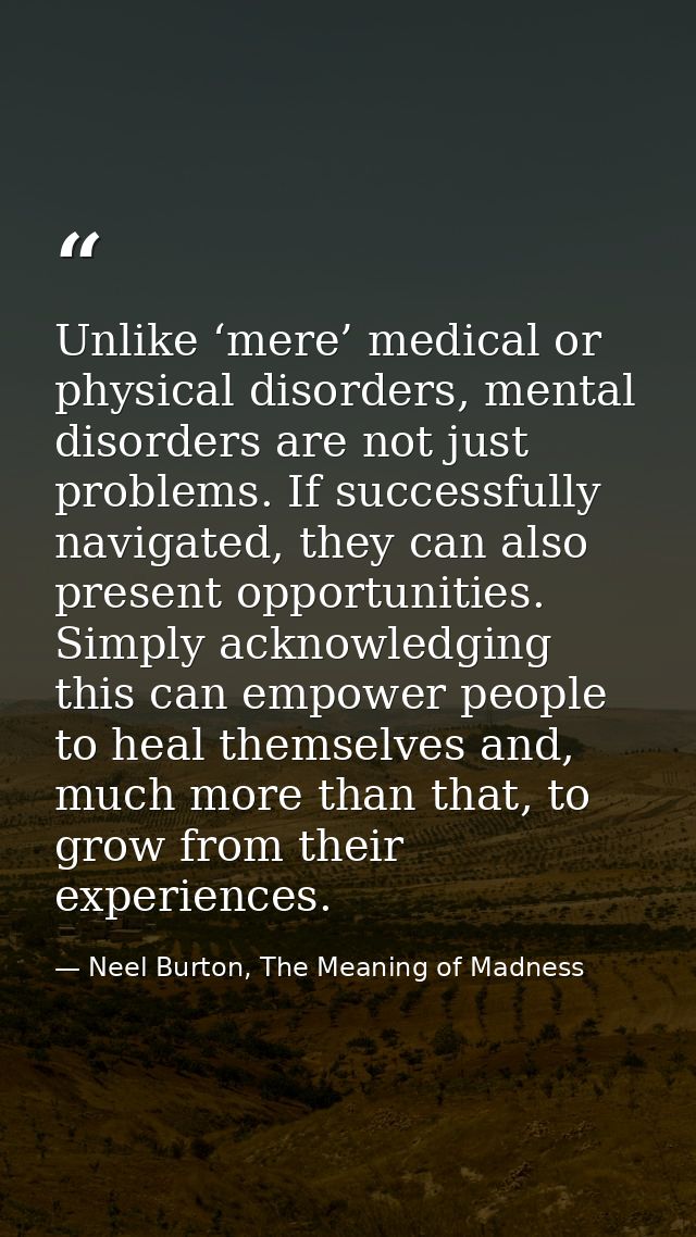 Unlike ‘mere’ medical or physical disorders, mental disorders are not just problems. If successfully navigated, they can — Neel Burton, The Meaning of Madness