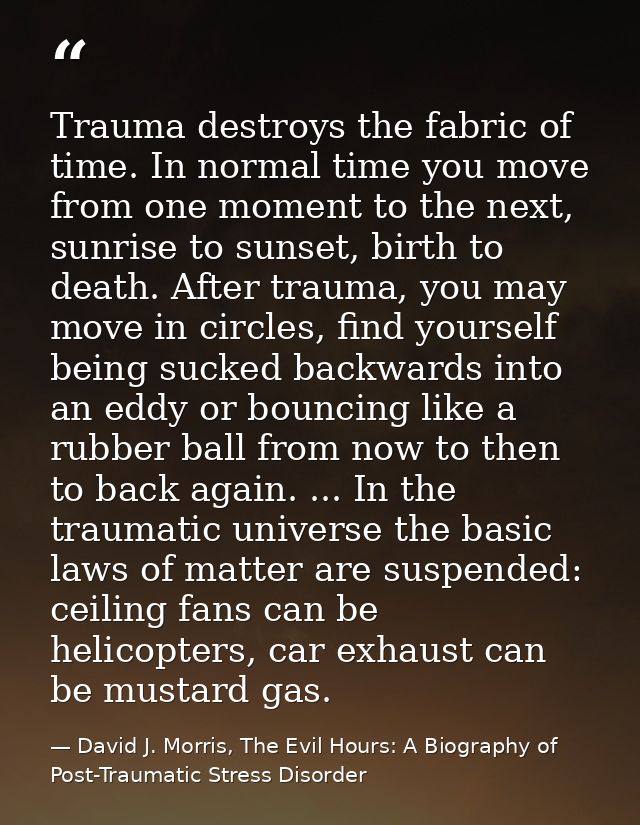 Trauma destroys the fabric of time. In normal time you move from one moment to the next, sunrise to sunset, birth to dea — David J. Morris, The Evil Hours: A Biography of Post-Traumatic Stress Disorder