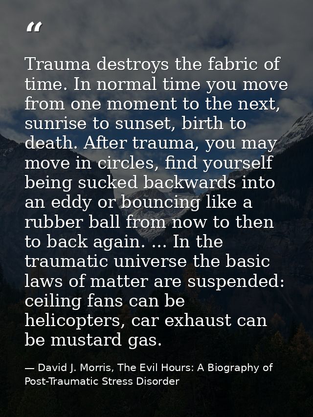 Trauma destroys the fabric of time. In normal time you move from one moment to the next, sunrise to sunset, birth to dea — David J. Morris, The Evil Hours: A Biography of Post-Traumatic Stress Disorder