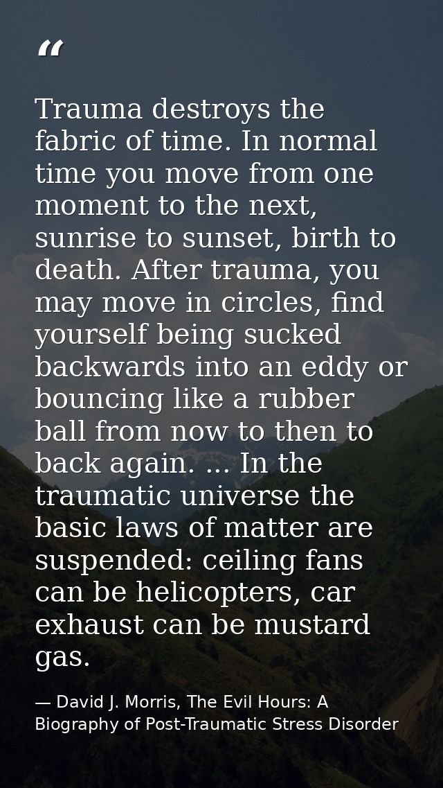 Trauma destroys the fabric of time. In normal time you move from one moment to the next, sunrise to sunset, birth to dea — David J. Morris, The Evil Hours: A Biography of Post-Traumatic Stress Disorder