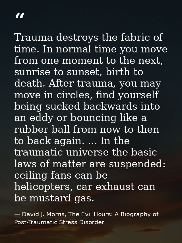 Trauma destroys the fabric of time. In normal time you move from one moment to the next, sunrise to sunset, birth to dea — David J. Morris, The Evil Hours: A Biography of Post-Traumatic Stress Disorder