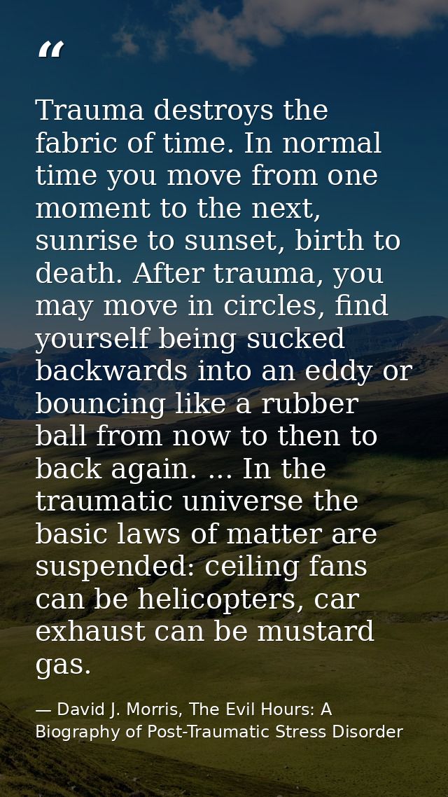 Trauma destroys the fabric of time. In normal time you move from one moment to the next, sunrise to sunset, birth to dea — David J. Morris, The Evil Hours: A Biography of Post-Traumatic Stress Disorder