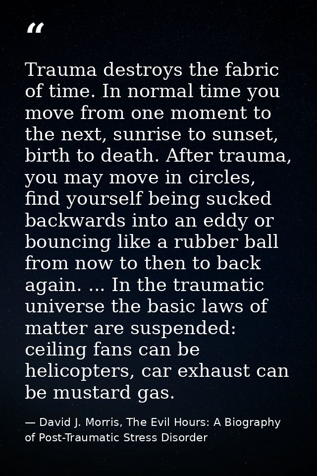 Trauma destroys the fabric of time. In normal time you move from one moment to the next, sunrise to sunset, birth to dea — David J. Morris, The Evil Hours: A Biography of Post-Traumatic Stress Disorder
