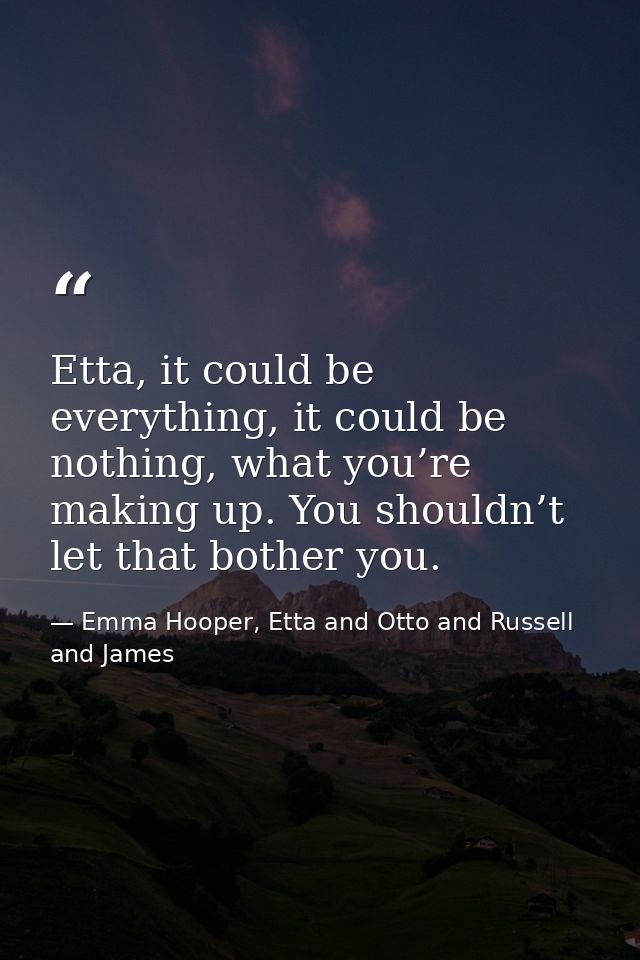 Etta, it could be everything, it could be nothing, what you’re making up. You shouldn’t let that bother you. — Emma Hooper, Etta and Otto and Russell and James