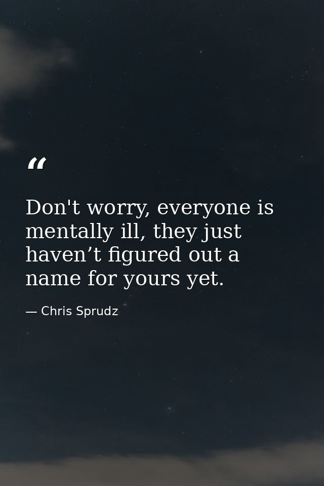 Don't worry, everyone is mentally ill, they just haven’t figured out a name for yours yet. — Chris Sprudz