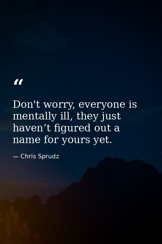 Don't worry, everyone is mentally ill, they just haven’t figured out a name for yours yet. — Chris Sprudz