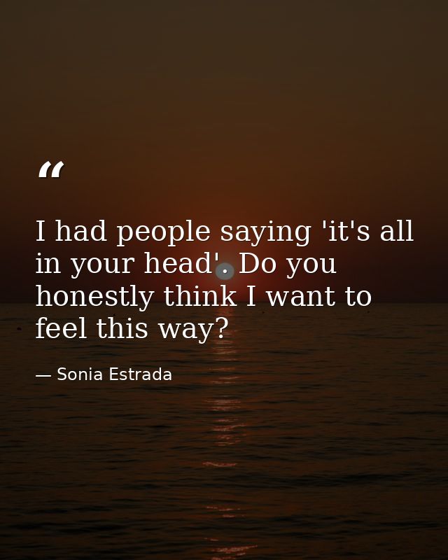 I had people saying 'it's all in your head'. Do you honestly think I want to feel this way? — Sonia Estrada