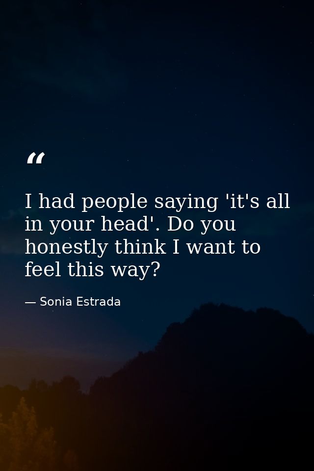 I had people saying 'it's all in your head'. Do you honestly think I want to feel this way? — Sonia Estrada