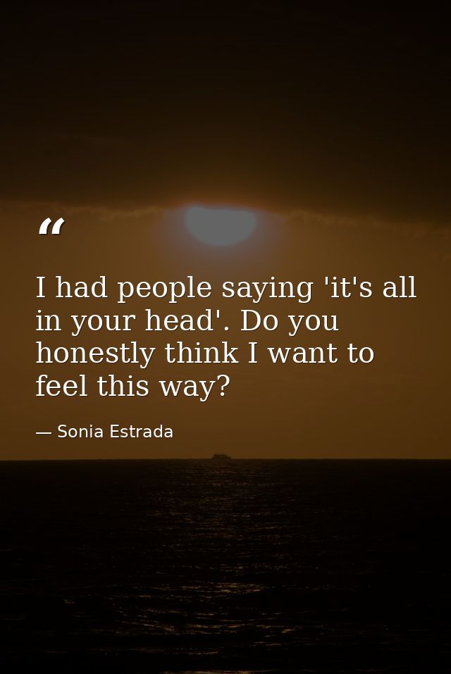 I had people saying 'it's all in your head'. Do you honestly think I want to feel this way? — Sonia Estrada