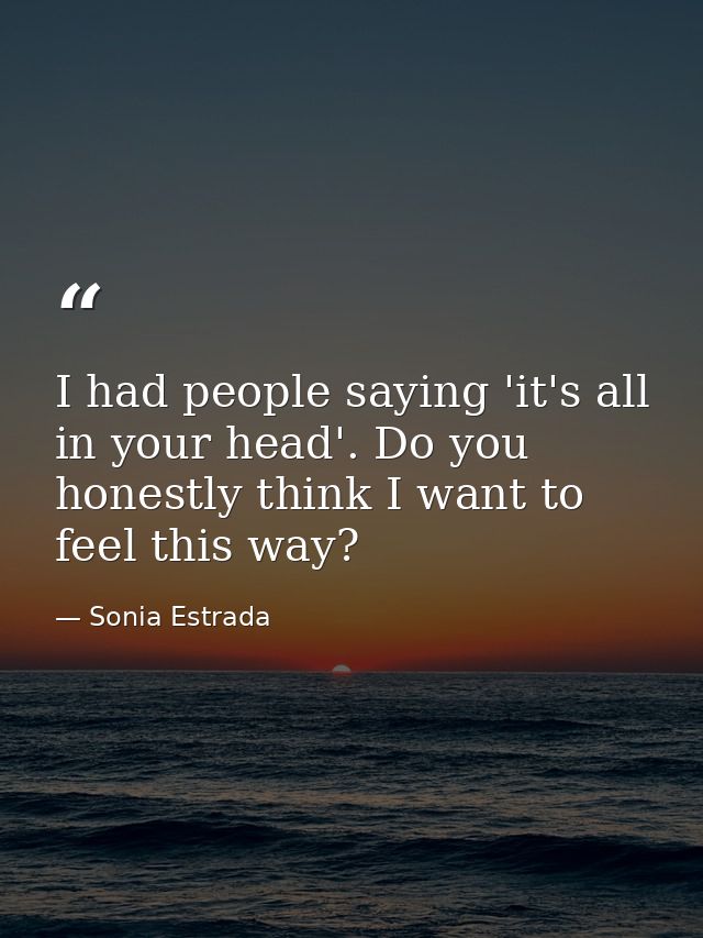 I had people saying 'it's all in your head'. Do you honestly think I want to feel this way? — Sonia Estrada