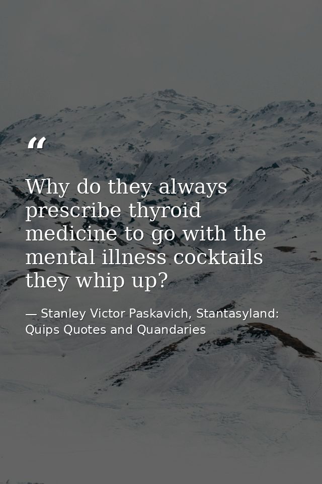 Why do they always prescribe thyroid medicine to go with the mental illness cocktails they whip up? — Stanley Victor Paskavich, Stantasyland: Quips Quotes and Quandaries