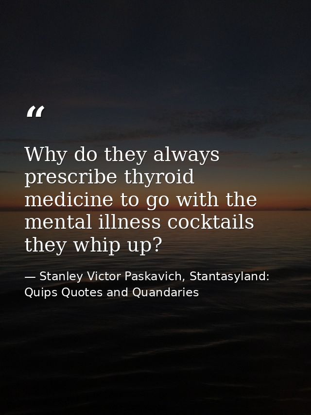 Why do they always prescribe thyroid medicine to go with the mental illness cocktails they whip up? — Stanley Victor Paskavich, Stantasyland: Quips Quotes and Quandaries