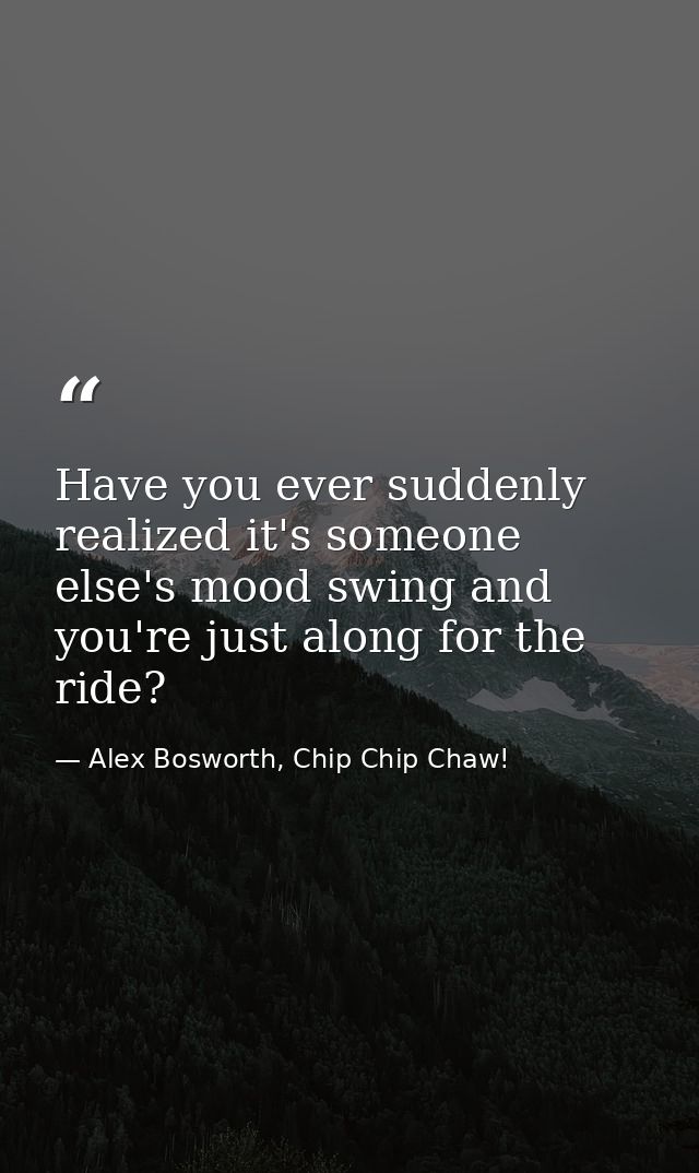 Have you ever suddenly realized it's someone else's mood swing and you're just along for the ride? — Alex Bosworth, Chip Chip Chaw!