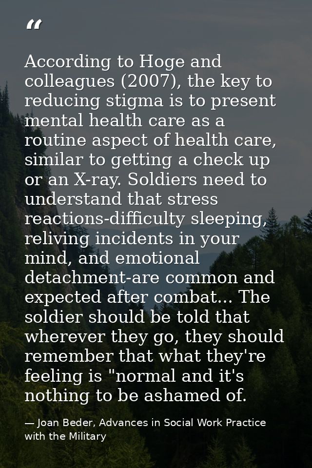 According to Hoge and colleagues (2007), the key to reducing stigma is to present mental health care as a routine aspect — Joan Beder, Advances in Social Work Practice with the Military