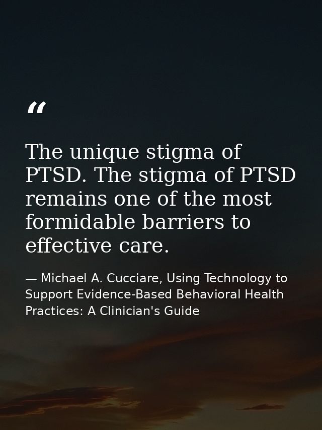The unique stigma of PTSD. The stigma of PTSD remains one of the most formidable barriers to effective care. — Michael A. Cucciare, Using Technology to Support Evidence-Based Behavioral Health Practices: A Clinician's Guide