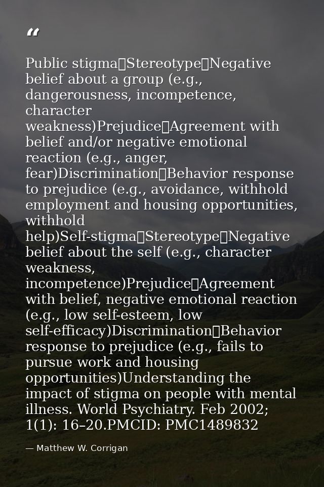 Public stigma	Stereotype	Negative belief about a group (e.g., dangerousness, incompetence, character weakness)Prejudice	 — Matthew W. Corrigan