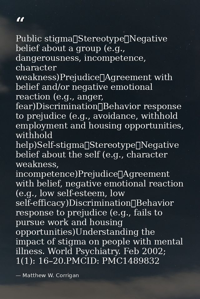 Public stigma	Stereotype	Negative belief about a group (e.g., dangerousness, incompetence, character weakness)Prejudice	 — Matthew W. Corrigan