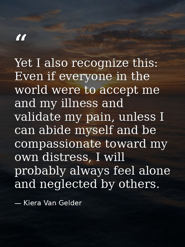 Yet I also recognize this: Even if everyone in the world were to accept me and my illness and validate my pain, unless I — Kiera Van Gelder