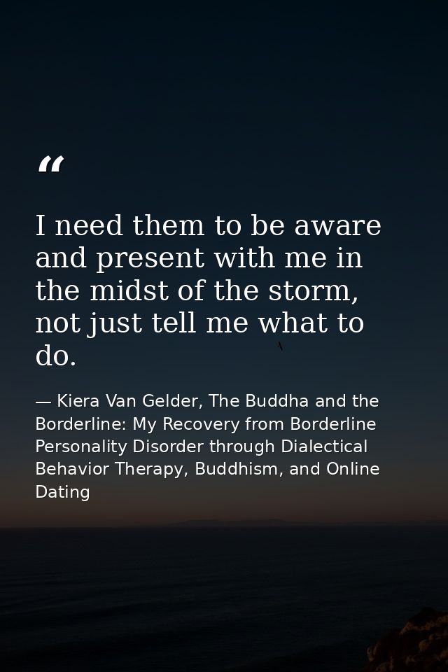 I need them to be aware and present with me in the midst of the storm, not just tell me what to do. — Kiera Van Gelder, The Buddha and the Borderline: My Recovery from Borderline Personality Disorder through Dialectical Behavior Therapy, Buddhism, and Online Dating