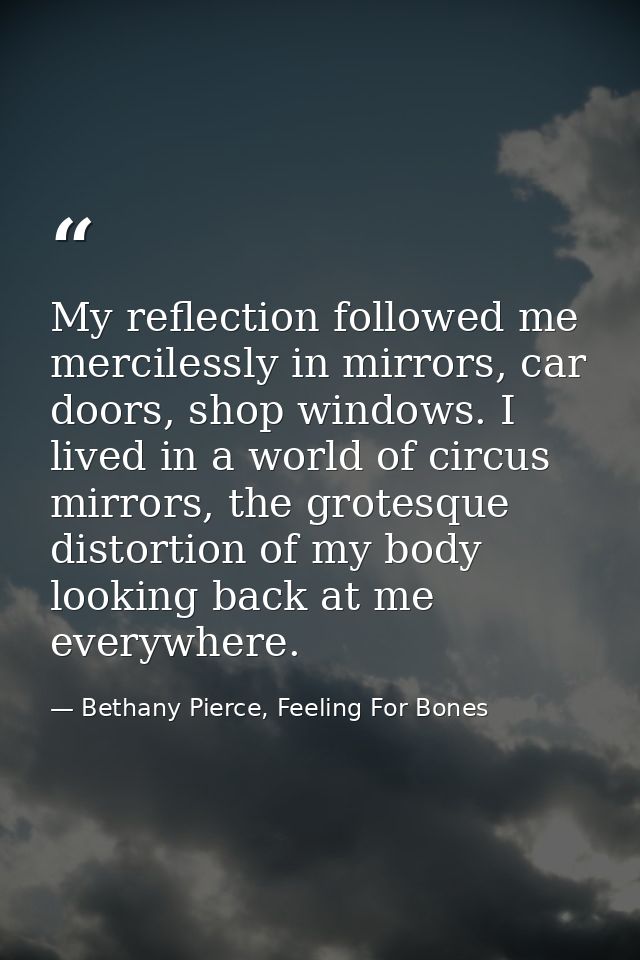 My reflection followed me mercilessly in mirrors, car doors, shop windows. I lived in a world of circus mirrors, the gro — Bethany Pierce, Feeling For Bones