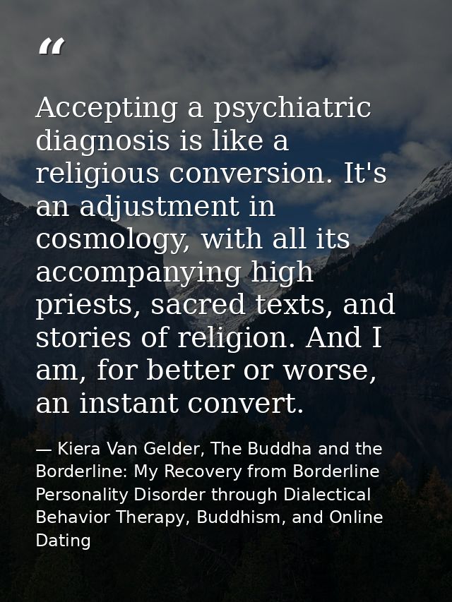 Accepting a psychiatric diagnosis is like a religious conversion. It's an adjustment in cosmology, with all its accompan — Kiera Van Gelder, The Buddha and the Borderline: My Recovery from Borderline Personality Disorder through Dialectical Behavior Therapy, Buddhism, and Online Dating