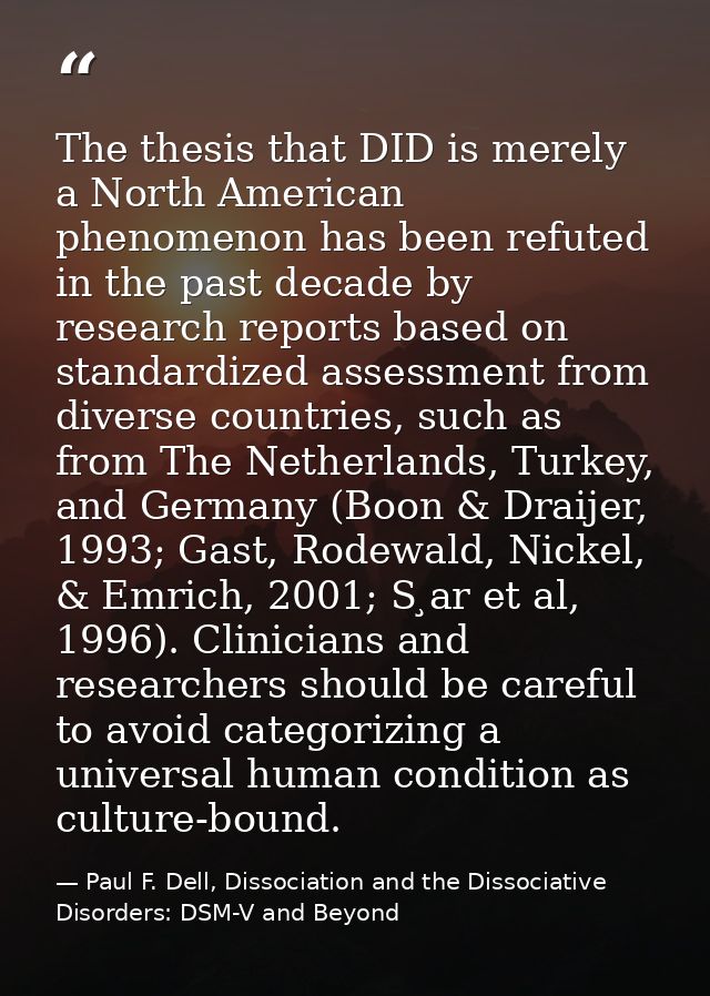 The thesis that DID is merely a North American phenomenon has been refuted in the past decade by research reports based  — Paul F. Dell, Dissociation and the Dissociative Disorders: DSM-V and Beyond