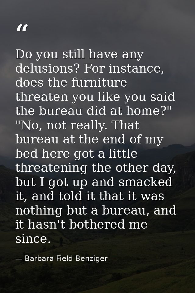 Do you still have any delusions? For instance, does the furniture threaten you like you said the bureau did at home?" "N — Barbara Field Benziger