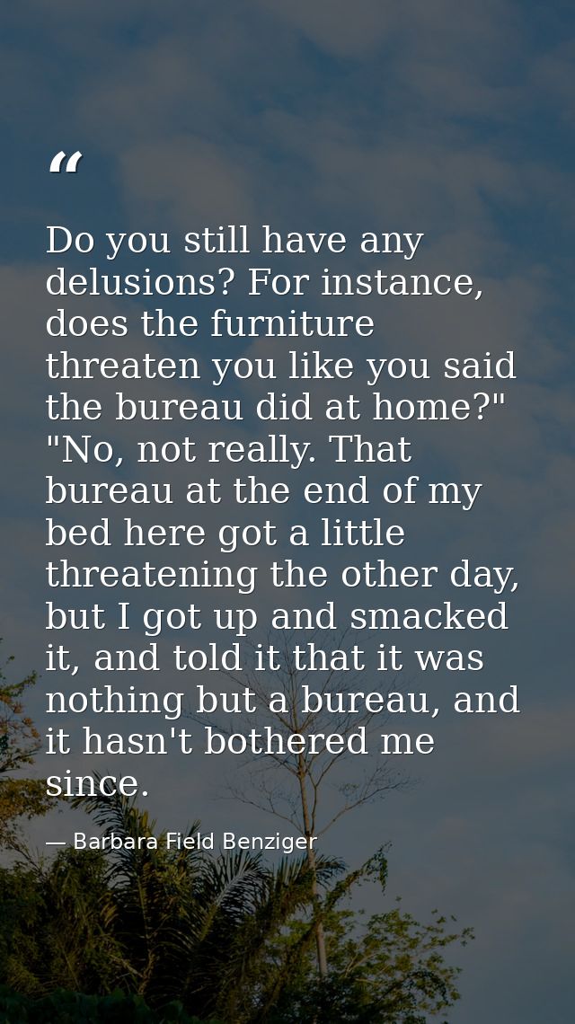 Do you still have any delusions? For instance, does the furniture threaten you like you said the bureau did at home?" "N — Barbara Field Benziger