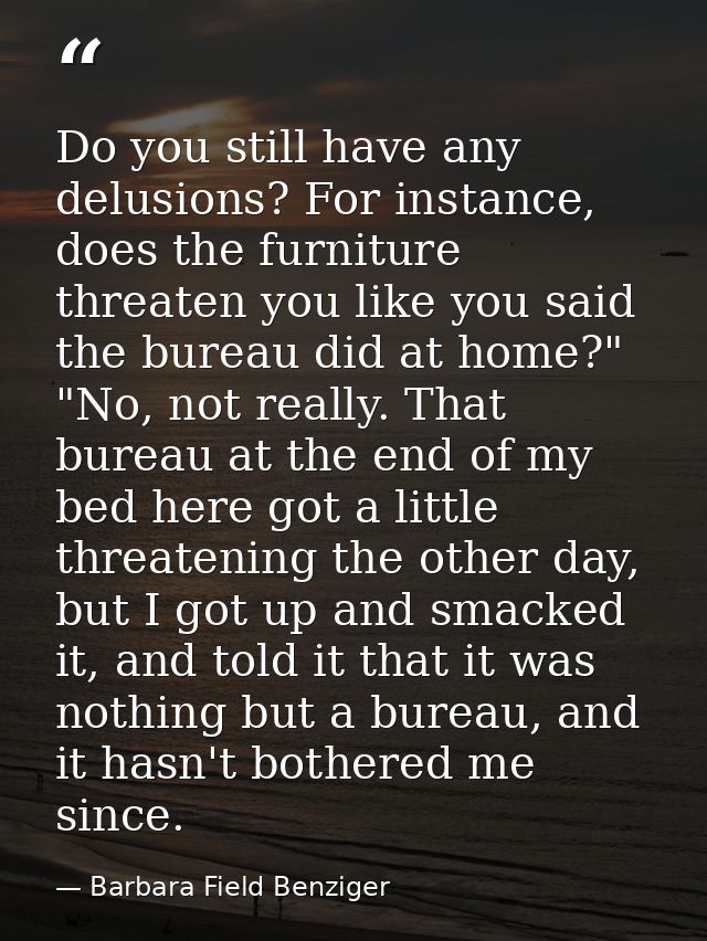 Do you still have any delusions? For instance, does the furniture threaten you like you said the bureau did at home?" "N — Barbara Field Benziger