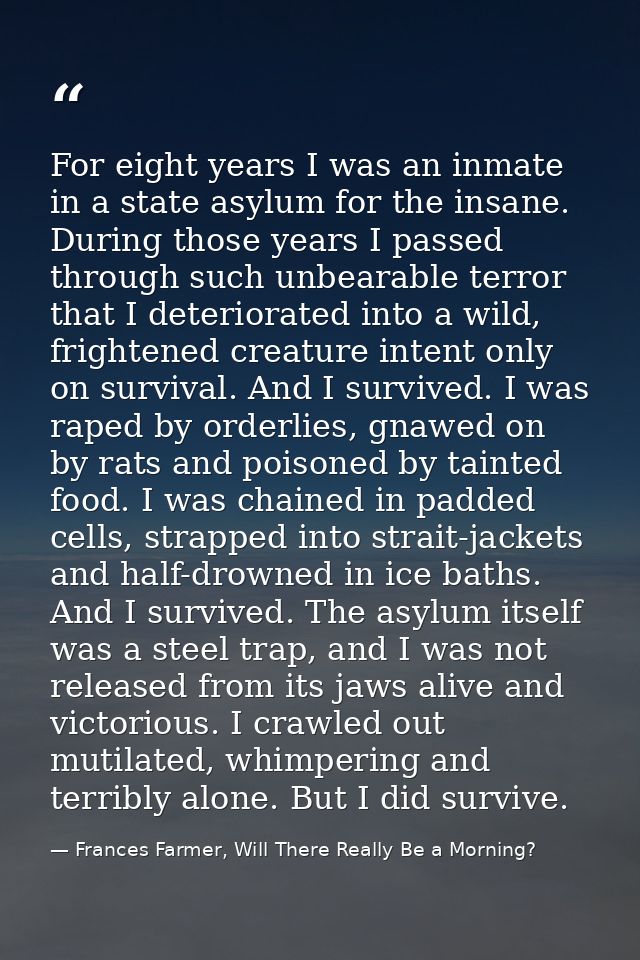 For eight years I was an inmate in a state asylum for the insane. During those years I passed through such unbearable te — Frances Farmer, Will There Really Be a Morning?