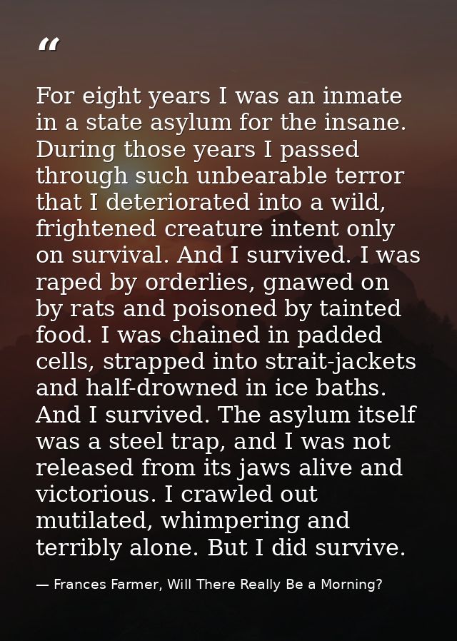 For eight years I was an inmate in a state asylum for the insane. During those years I passed through such unbearable te — Frances Farmer, Will There Really Be a Morning?