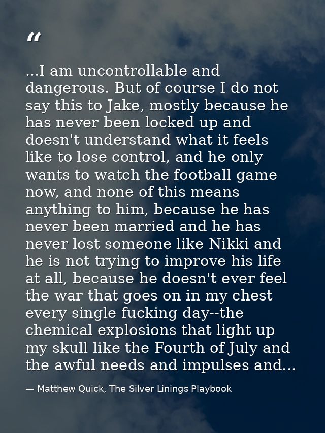 ...I am uncontrollable and dangerous. But of course I do not say this to Jake, mostly because he has never been locked u — Matthew Quick, The Silver Linings Playbook