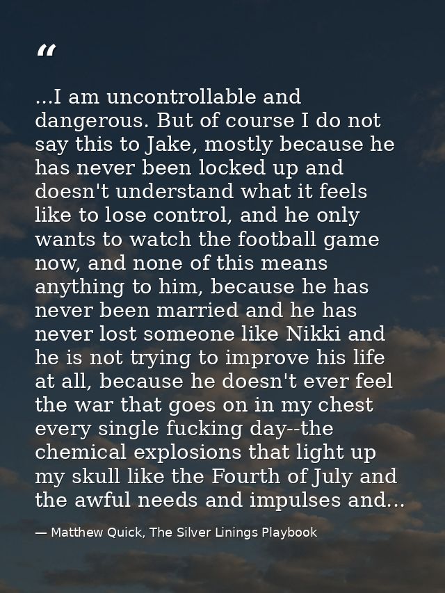 ...I am uncontrollable and dangerous. But of course I do not say this to Jake, mostly because he has never been locked u — Matthew Quick, The Silver Linings Playbook