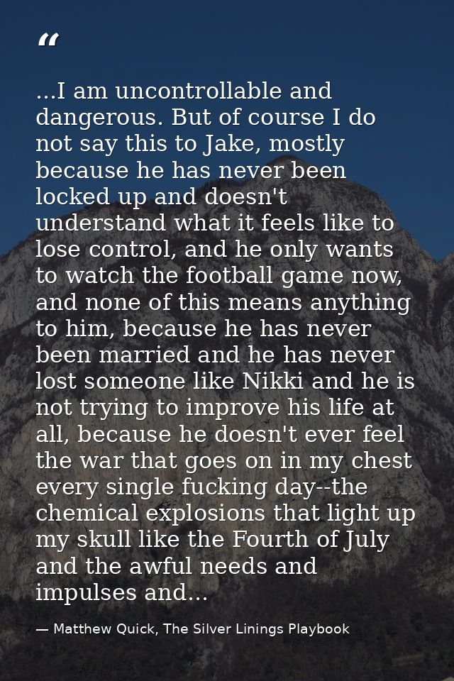 ...I am uncontrollable and dangerous. But of course I do not say this to Jake, mostly because he has never been locked u — Matthew Quick, The Silver Linings Playbook