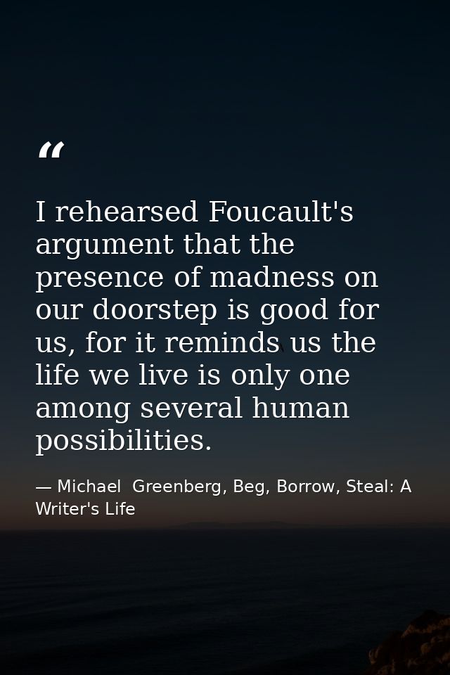 I rehearsed Foucault's argument that the presence of madness on our doorstep is good for us, for it reminds us the life  — Michael  Greenberg, Beg, Borrow, Steal: A Writer's Life