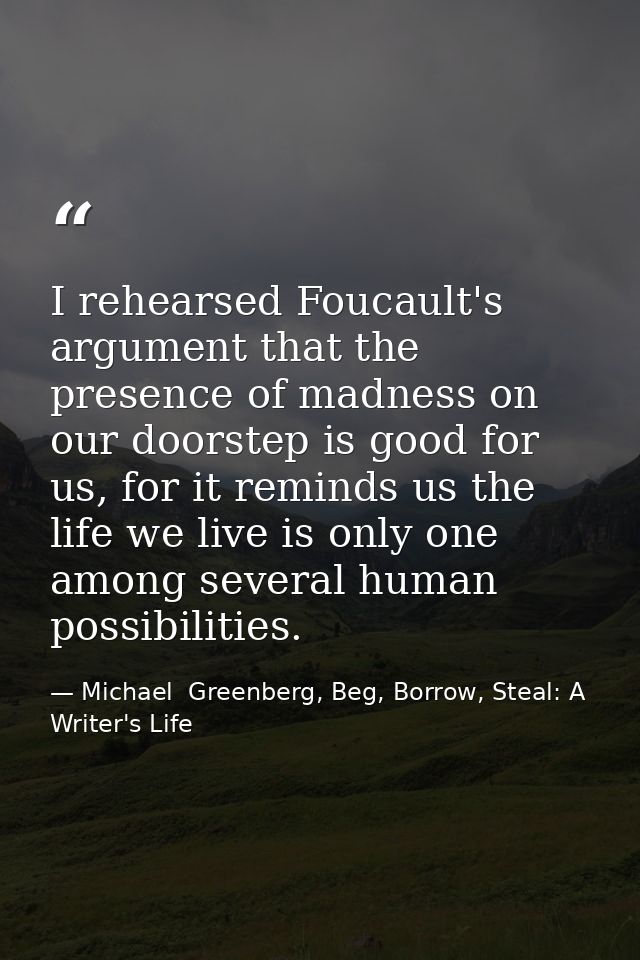 I rehearsed Foucault's argument that the presence of madness on our doorstep is good for us, for it reminds us the life  — Michael  Greenberg, Beg, Borrow, Steal: A Writer's Life