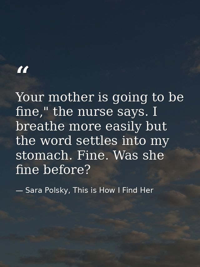 Your mother is going to be fine," the nurse says. I breathe more easily but the word settles into my stomach. Fine. Was  — Sara Polsky, This is How I Find Her