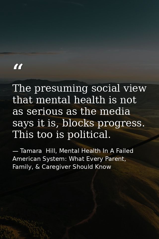 The presuming social view that mental health is not as serious as the media says it is, blocks progress. This too is pol — Tamara  Hill, Mental Health In A Failed American System: What Every Parent, Family, & Caregiver Should Know
