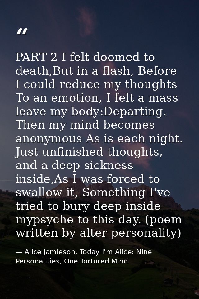 PART 2 I felt doomed to death,But in a flash, Before I could reduce my thoughts To an emotion, I felt a mass leave my bo — Alice Jamieson, Today I'm Alice: Nine Personalities, One Tortured Mind