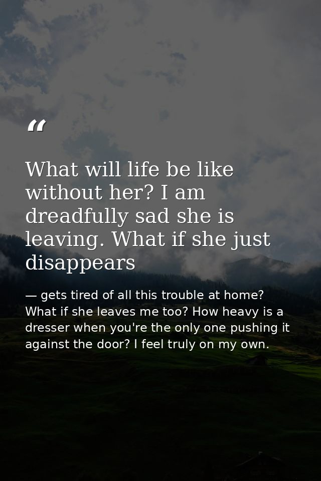 What will life be like without her? I am dreadfully sad she is leaving. What if she just disappears — gets tired of all this trouble at home? What if she leaves me too? How heavy is a dresser when you're the only one pushing it against the door? I feel truly on my own.