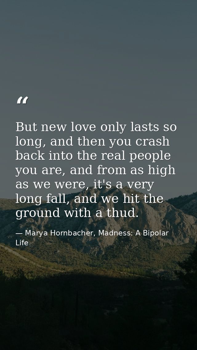 But new love only lasts so long, and then you crash back into the real people you are, and from as high as we were, it's — Marya Hornbacher, Madness: A Bipolar Life