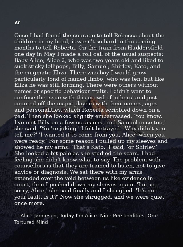 Once I had found the courage to tell Rebecca about the children in my head, it wasn't so hard in the coming months to te — Alice Jamieson, Today I'm Alice: Nine Personalities, One Tortured Mind