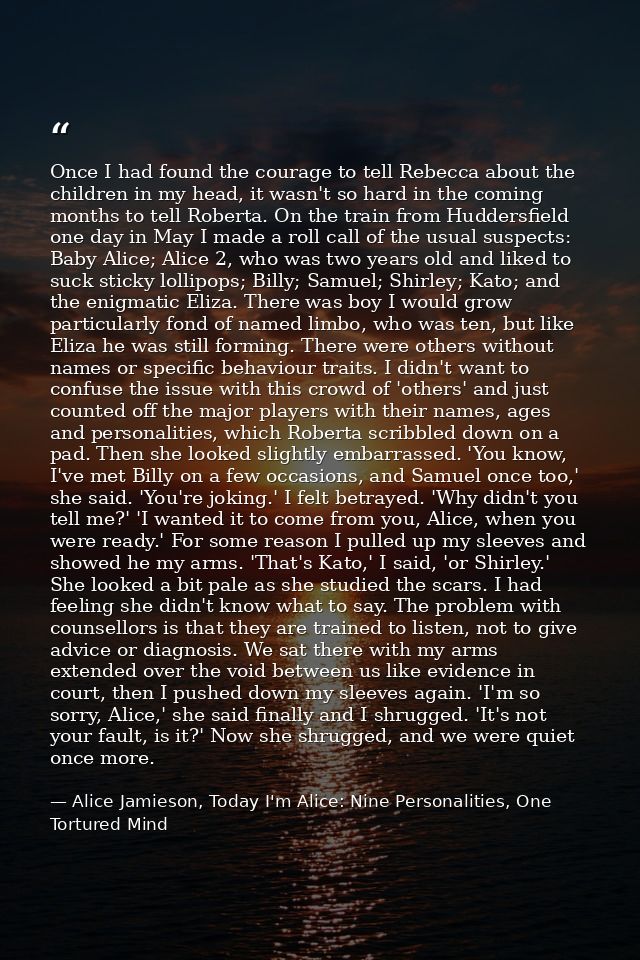 Once I had found the courage to tell Rebecca about the children in my head, it wasn't so hard in the coming months to te — Alice Jamieson, Today I'm Alice: Nine Personalities, One Tortured Mind