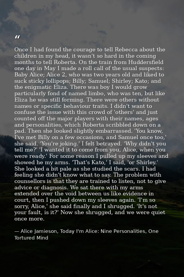 Once I had found the courage to tell Rebecca about the children in my head, it wasn't so hard in the coming months to te — Alice Jamieson, Today I'm Alice: Nine Personalities, One Tortured Mind