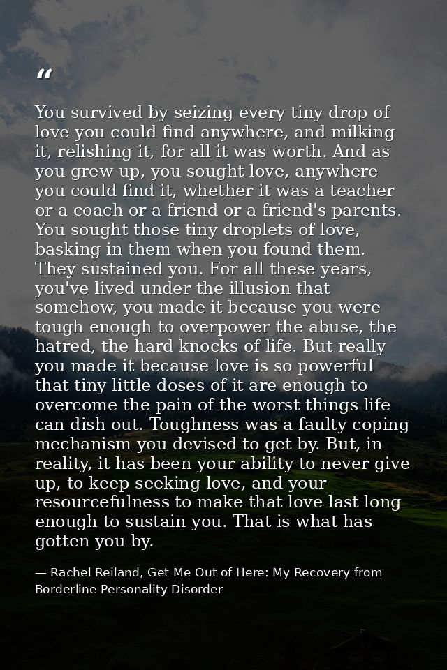 You survived by seizing every tiny drop of love you could find anywhere, and milking it, relishing it, for all it was wo — Rachel Reiland, Get Me Out of Here: My Recovery from Borderline Personality Disorder