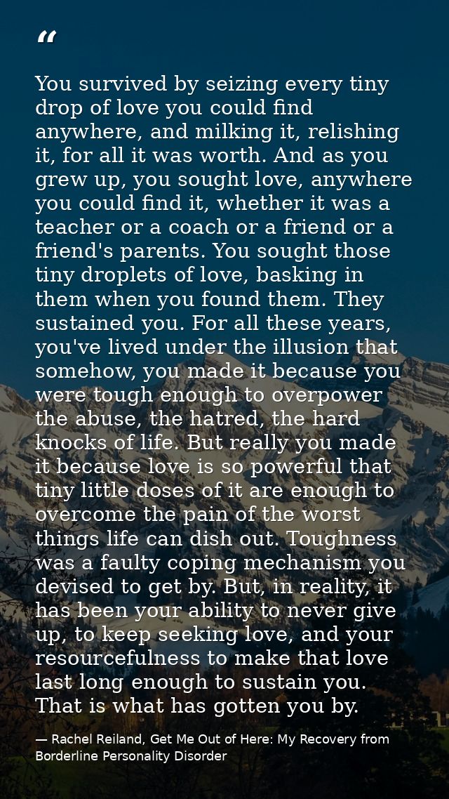 You survived by seizing every tiny drop of love you could find anywhere, and milking it, relishing it, for all it was wo — Rachel Reiland, Get Me Out of Here: My Recovery from Borderline Personality Disorder