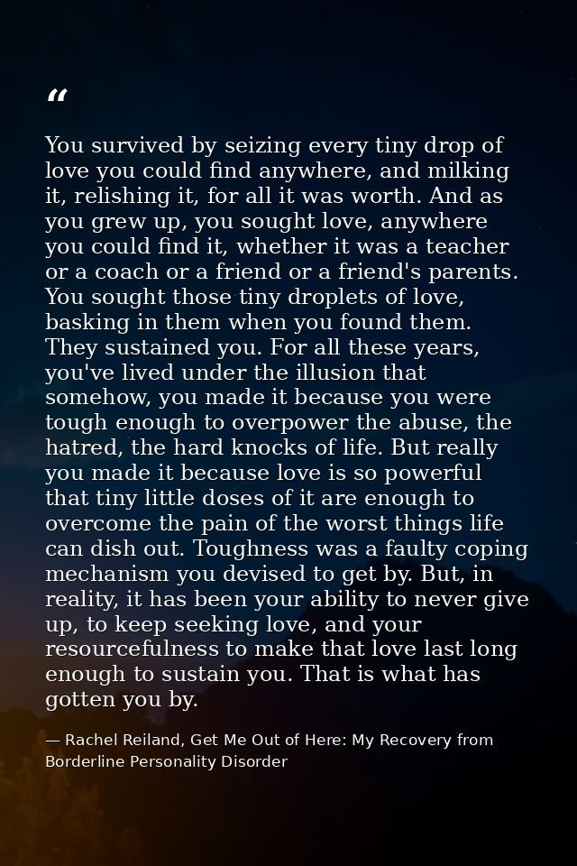 You survived by seizing every tiny drop of love you could find anywhere, and milking it, relishing it, for all it was wo — Rachel Reiland, Get Me Out of Here: My Recovery from Borderline Personality Disorder