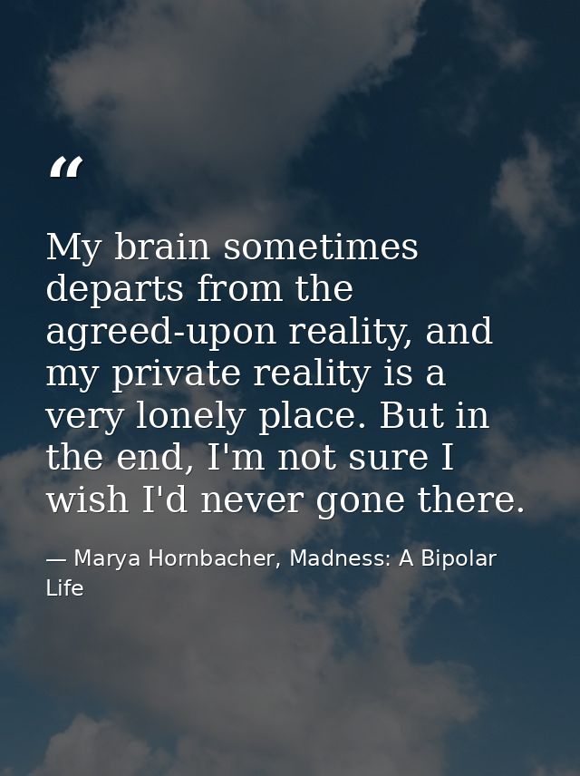 My brain sometimes departs from the agreed-upon reality, and my private reality is a very lonely place. But in the end,  — Marya Hornbacher, Madness: A Bipolar Life