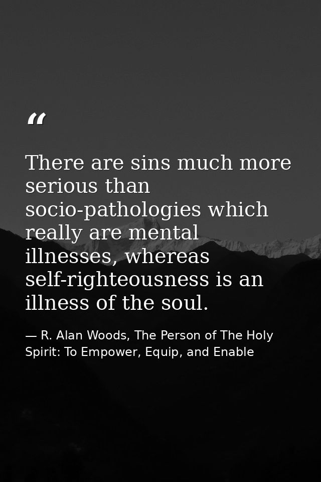 There are sins much more serious than socio-pathologies which really are mental illnesses, whereas self-righteousness is — R. Alan Woods, The Person of The Holy Spirit: To Empower, Equip, and Enable