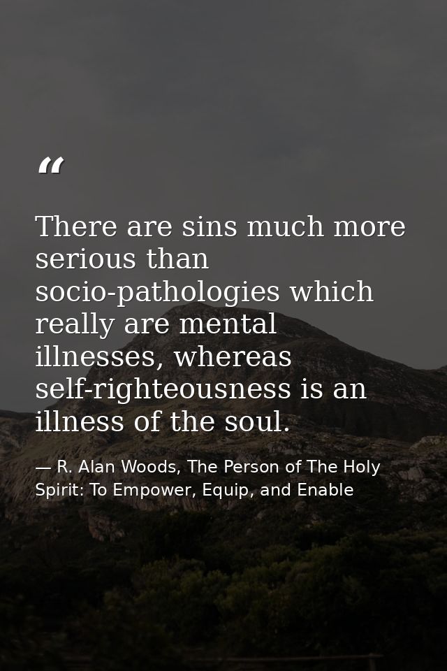 There are sins much more serious than socio-pathologies which really are mental illnesses, whereas self-righteousness is — R. Alan Woods, The Person of The Holy Spirit: To Empower, Equip, and Enable